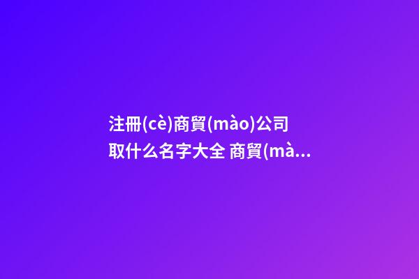 注冊(cè)商貿(mào)公司取什么名字大全 商貿(mào)公司起個(gè)什么名字好-第1張-公司起名-玄機(jī)派